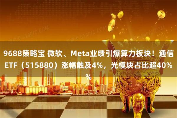 9688策略宝 微软、Meta业绩引爆算力板块！通信ETF（515880）涨幅触及4%，光模块占比超40%
