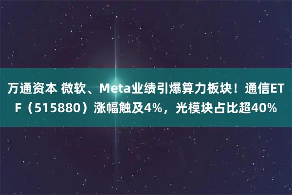 万通资本 微软、Meta业绩引爆算力板块！通信ETF（515880）涨幅触及4%，光模块占比超40%