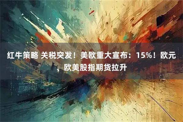 红牛策略 关税突发！美欧重大宣布：15%！欧元、欧美股指期货拉升