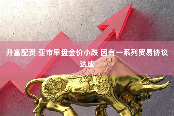升富配资 亚市早盘金价小跌 因有一系列贸易协议达成