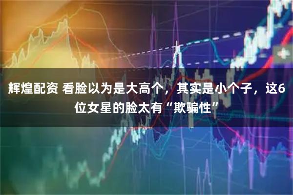 辉煌配资 看脸以为是大高个，其实是小个子，这6位女星的脸太有“欺骗性”