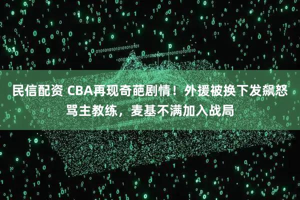 民信配资 CBA再现奇葩剧情!外援被换下发飙怒骂主教练,麦基不满加入战局