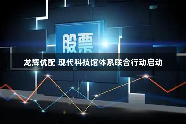 龙辉优配 现代科技馆体系联合行动启动