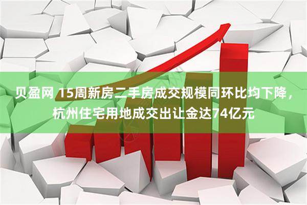 贝盈网 15周新房二手房成交规模同环比均下降,杭州住宅用地成交出让金达74亿元